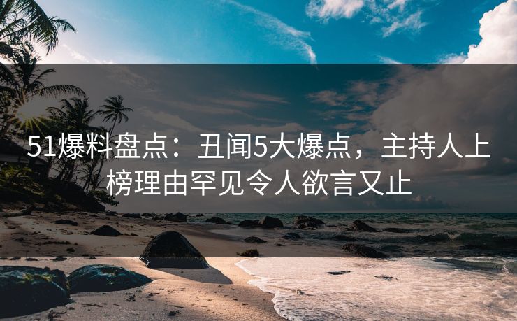51爆料盘点：丑闻5大爆点，主持人上榜理由罕见令人欲言又止
