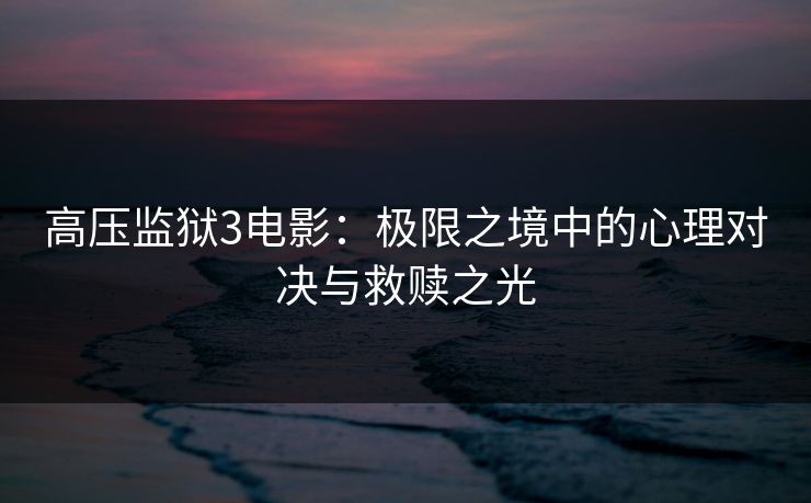 高压监狱3电影：极限之境中的心理对决与救赎之光