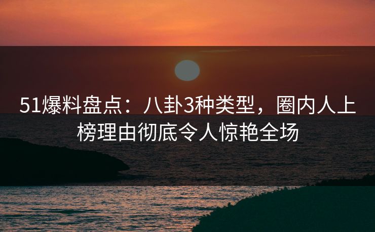 51爆料盘点：八卦3种类型，圈内人上榜理由彻底令人惊艳全场