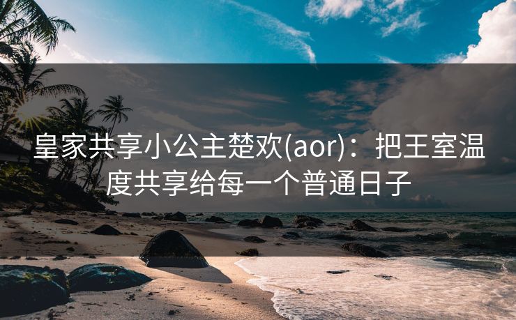 皇家共享小公主楚欢(aor)：把王室温度共享给每一个普通日子