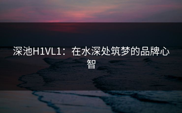 深池H1VL1：在水深处筑梦的品牌心智