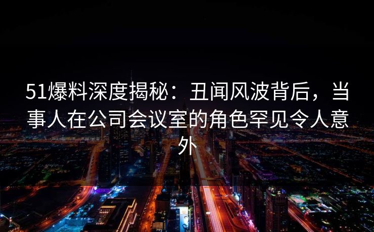 51爆料深度揭秘:丑闻风波背后,当事人在公司会议室的角色罕见令人意外 51爆料深度揭秘:丑闻风波背后,当事人在公司会议室的角色罕见令人意外