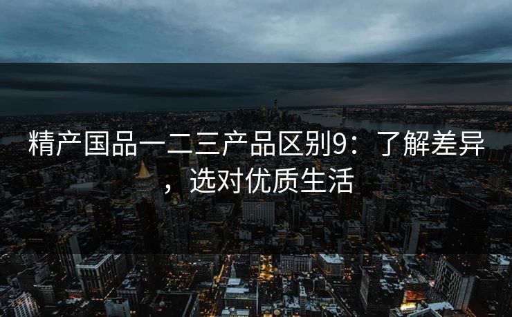 精产国品一二三产品区别9:了解差异,选对优质生活 精产国品一二三产品区别9:了解差异,选对优质生活