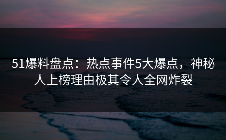 51爆料盘点：热点事件5大爆点，神秘人上榜理由极其令人全网炸裂