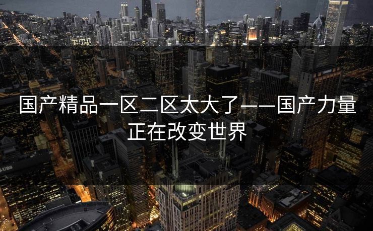 国产精品一区二区太大了——国产力量正在改变世界 国产精品一区二区太大了——国产力量正在改变世界