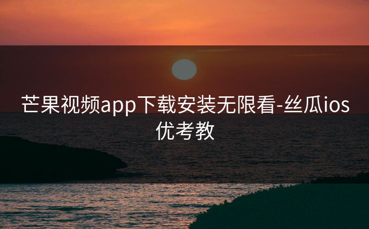 芒果视频app下载安装无限看-丝瓜ios优考教 芒果视频app下载安装无限看-丝瓜ios优考教