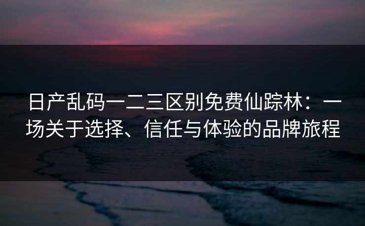 日产乱码一二三区别免费仙踪林:一场关于选择、信任与体验的品牌旅程 日产乱码一二三区别免费仙踪林:一场关于选择、信任与体验的品牌旅程