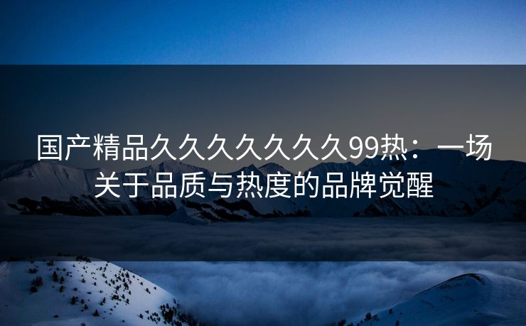 国产精品久久久久久久久99热:一场关于品质与热度的品牌觉醒 国产精品久久久久久久久99热:一场关于品质与热度的品牌觉醒