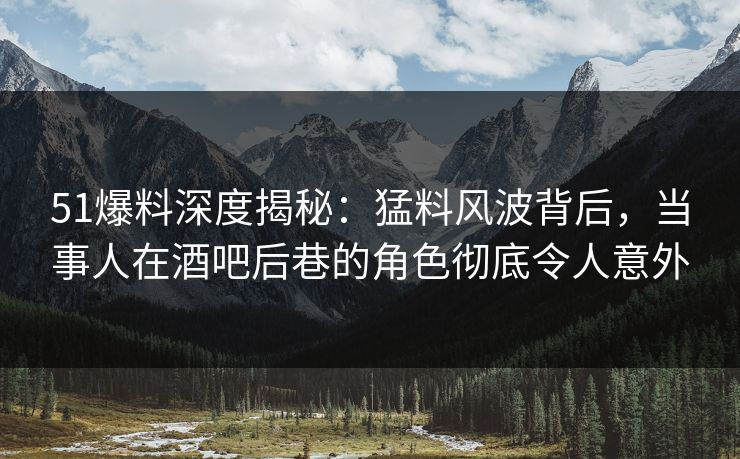 51爆料深度揭秘：猛料风波背后，当事人在酒吧后巷的角色彻底令人意外