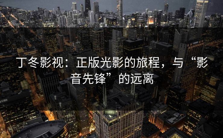 丁冬影视:正版光影的旅程,与“影音先锋”的远离 丁冬影视:正版光影的旅程,与“影音先锋”的远离