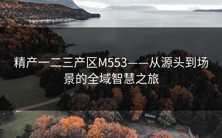 精产一二三产区M553——从源头到场景的全域智慧之旅 精产一二三产区M553——从源头到场景的全域智慧之旅