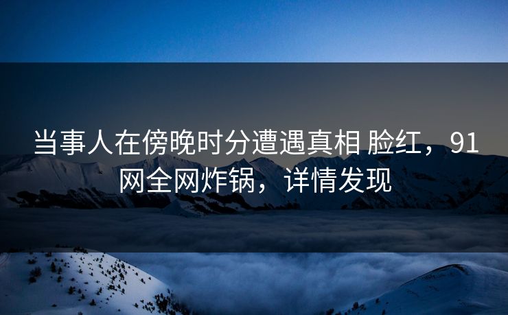当事人在傍晚时分遭遇真相 脸红，91网全网炸锅，详情发现