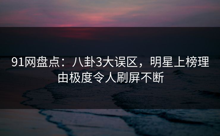 91网盘点：八卦3大误区，明星上榜理由极度令人刷屏不断