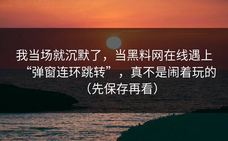 我当场就沉默了，当黑料网在线遇上“弹窗连环跳转”，真不是闹着玩的（先保存再看）