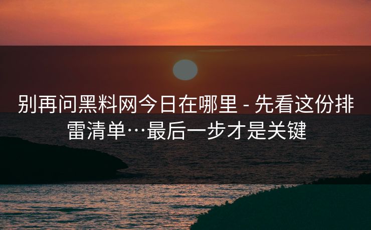 别再问黑料网今日在哪里 - 先看这份排雷清单…最后一步才是关键