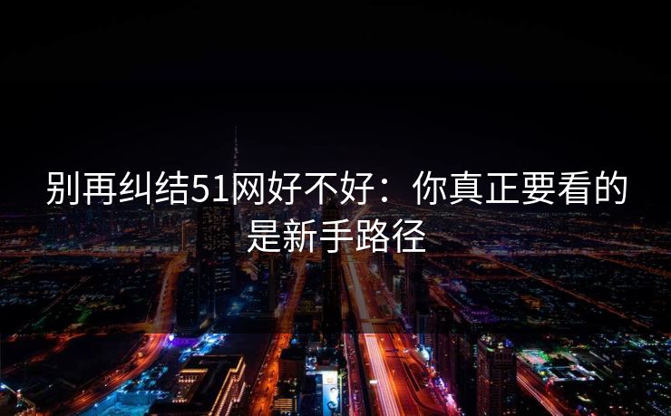 别再纠结51网好不好：你真正要看的是新手路径