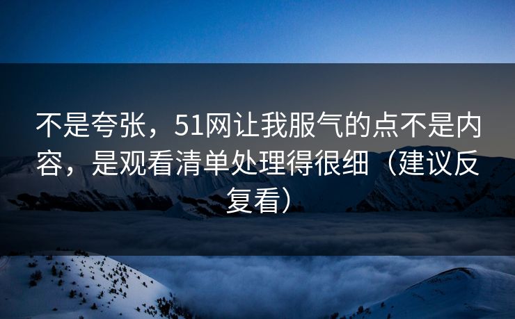 不是夸张，51网让我服气的点不是内容，是观看清单处理得很细（建议反复看）