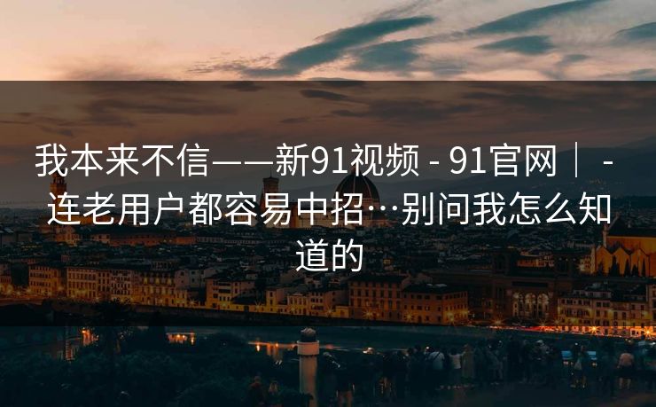 我本来不信——新91视频 - 91官网｜ - 连老用户都容易中招…别问我怎么知道的