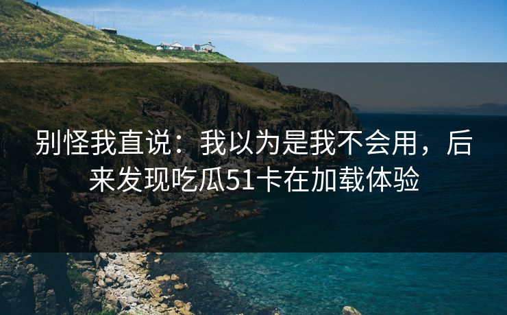 别怪我直说：我以为是我不会用，后来发现吃瓜51卡在加载体验