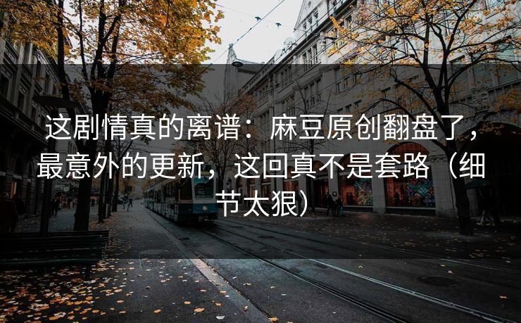 这剧情真的离谱：麻豆原创翻盘了，最意外的更新，这回真不是套路（细节太狠）