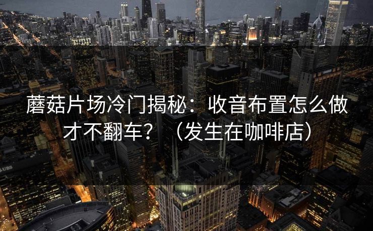 蘑菇片场冷门揭秘：收音布置怎么做才不翻车？（发生在咖啡店）