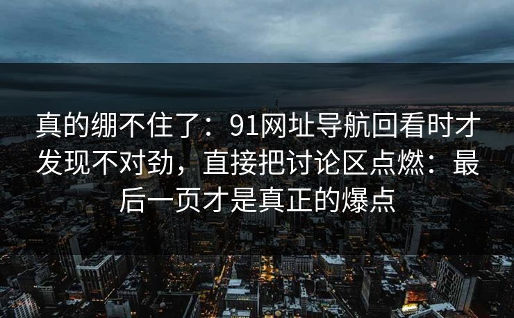 真的绷不住了：91网址导航回看时才发现不对劲，直接把讨论区点燃：最后一页才是真正的爆点