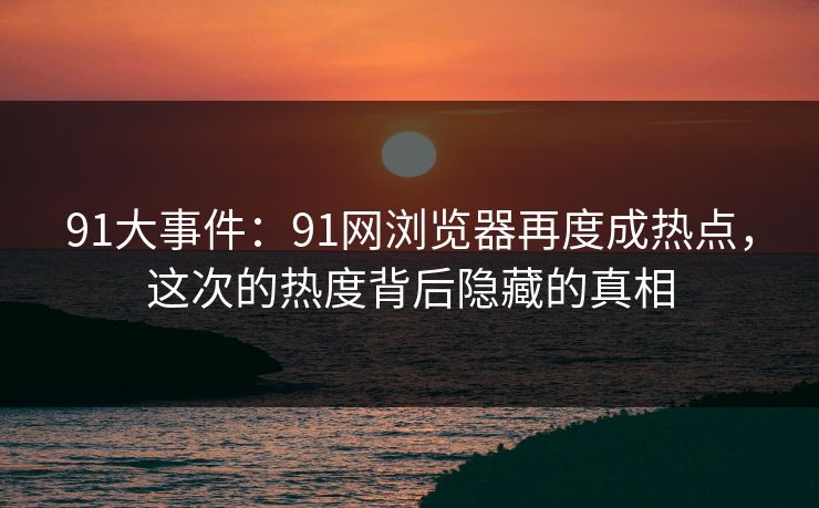 91大事件：91网浏览器再度成热点，这次的热度背后隐藏的真相