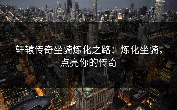 轩辕传奇坐骑炼化之路:炼化坐骑,点亮你的传奇 轩辕传奇坐骑炼化之路:炼化坐骑,点亮你的传奇
