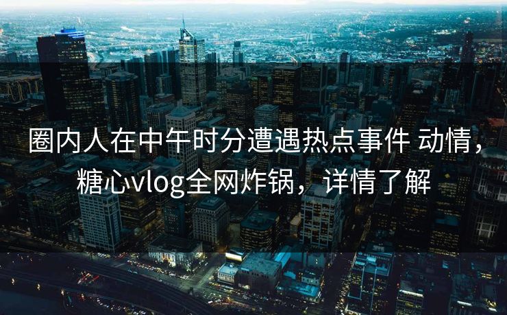 圈内人在中午时分遭遇热点事件 动情，糖心vlog全网炸锅，详情了解