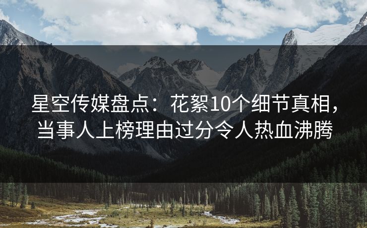星空传媒盘点：花絮10个细节真相，当事人上榜理由过分令人热血沸腾