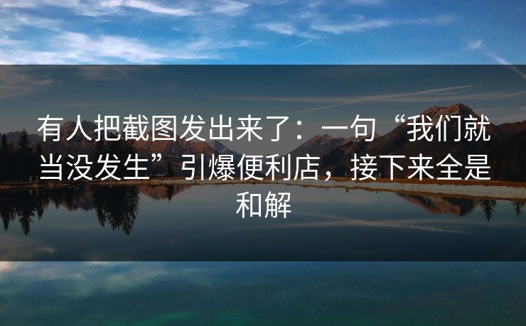 有人把截图发出来了：一句“我们就当没发生”引爆便利店，接下来全是和解
