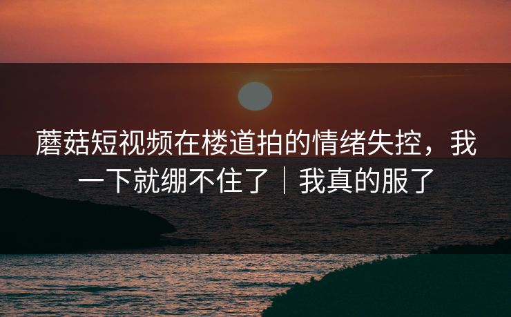 蘑菇短视频在楼道拍的情绪失控,我一下就绷不住了|我真的服了 蘑菇短视频在楼道拍的情绪失控,我一下就绷不住了|我真的服了